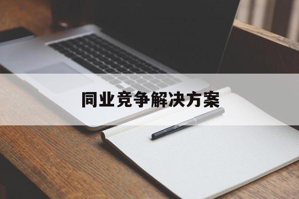 同业竞争解决方案(同业竞争解决方案怎么写)安阳市